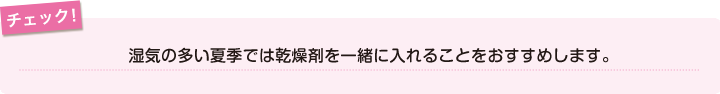 チェック！湿気の多い夏季では乾燥剤を一緒に入れることをおすすめします。