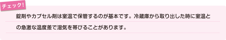 チェック！錠剤やカプセル剤は室温で保管するのが基本です。冷蔵庫から取り出した時に室温との急激な温度差で湿気を帯びることがあります。